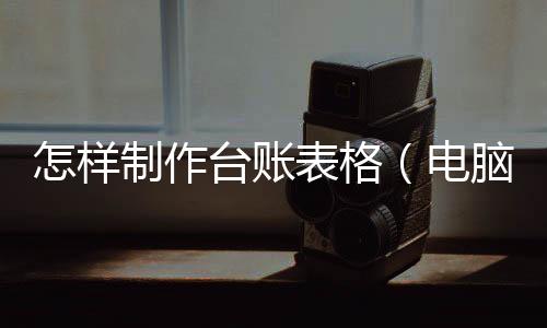 怎樣制作臺賬表格（電腦上怎么做臺賬表格）