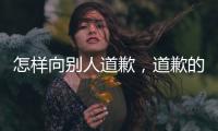 怎樣向別人道歉，道歉的技巧