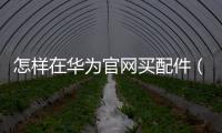 怎樣在華為官網買配件（如何在官網上申請更換華為手機的配件）