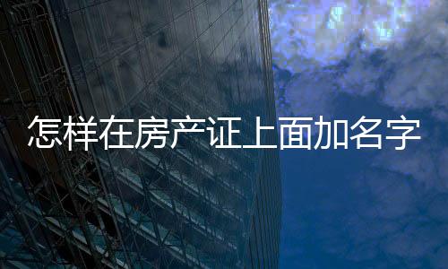 怎樣在房產證上面加名字呢，怎樣在房產證上面加名字