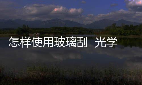 怎樣使用玻璃刮  光學玻璃清洗工序流程,行業資訊