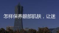 怎樣保養眼部肌膚，讓迷人美眸養出來