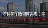 怎樣買車險(xiǎn)劃算實(shí)用（怎樣買車險(xiǎn)劃算）