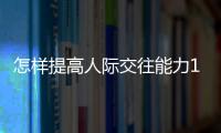 怎樣提高人際交往能力100字左右，怎樣才能提高人際交往能力