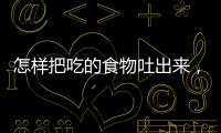 怎樣把吃的食物吐出來，怎么樣能把吃的吐出來