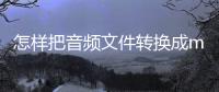 怎樣把音頻文件轉換成mp3格式（怎么轉換音樂格式mp3）