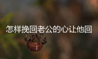 怎樣挽回老公的心讓他回家（挽回老公感情最有效的方法）