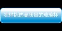 怎樣挑選高質量的玻璃杯  玻璃杯機械吹制加工方法,行業資訊