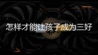 怎樣才能讓孩子成為三好學生（孩子要想成績好，一定要做到三個三）