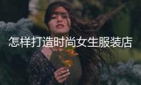 怎樣打造時尚女生服裝店,如何打造女裝店的氣氛