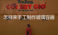怎樣來手工制作玻璃容器  玻璃瓶罐生產(chǎn)原料有哪些,行業(yè)資訊