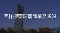 怎樣擦窗玻璃簡單又省時又好擦，怎樣擦窗玻璃簡單又省時