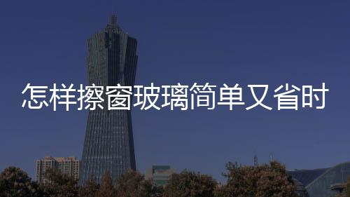 怎樣擦窗玻璃簡(jiǎn)單又省時(shí)又好擦，怎樣擦窗玻璃簡(jiǎn)單又省時(shí)