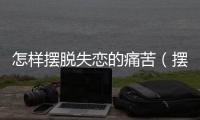 怎樣擺脫失戀的痛苦（擺脫失戀的痛苦的方法）
