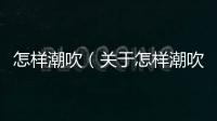 怎樣潮吹（關于怎樣潮吹的基本情況說明介紹）