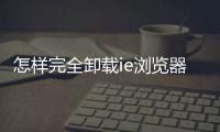 怎樣完全卸載ie瀏覽器，怎樣徹底卸載IE瀏覽器