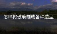 怎樣將玻璃制成各種造型  玻璃瓶罐要如何加工成型,行業資訊