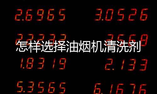 怎樣選擇油煙機清洗劑