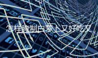怎樣腌制白蘿卜又好吃又脆（怎樣腌白蘿卜好吃又脆）