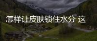 怎樣讓皮膚鎖住水分 這些小妙招值得擁有
