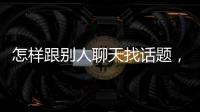 怎樣跟別人聊天找話題，怎么和別人找話題聊天