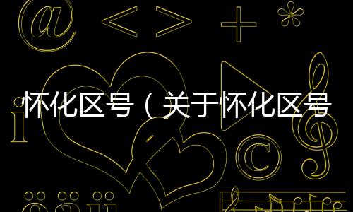 懷化區(qū)號（關于懷化區(qū)號的基本情況說明介紹）