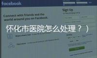 懷化市醫(yī)院怎么處理？）