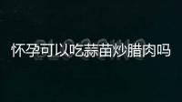 懷孕可以吃蒜苗炒臘肉嗎