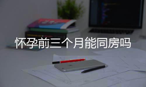 懷孕前三個(gè)月能同房嗎