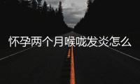 懷孕兩個月喉嚨發炎怎么辦(兩個月寶寶喉嚨發炎有什么癥狀)