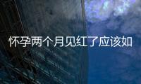 懷孕兩個月見紅了應(yīng)該如何回事