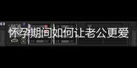懷孕期間如何讓老公更愛你,孕婦如何讓老公更關心自己