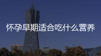 懷孕早期適合吃什么營養食品,孕婦早期飲食禁忌與注意事項