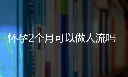 懷孕2個月可以做人流嗎
