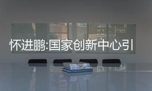 懷進鵬:國家創新中心引領制造業向中高端邁進