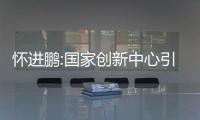 懷進鵬:國家創新中心引領制造業向中高端邁進