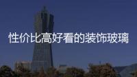 性價比高好看的裝飾玻璃品牌