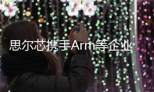 思爾芯攜手Arm等企業推動軟件定義汽車發展