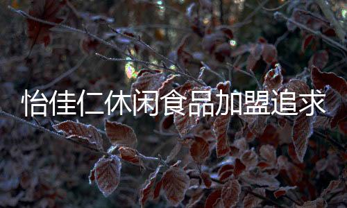 怡佳仁休閑食品加盟追求“有”到追求“好”，重視在品質與服務上的投入