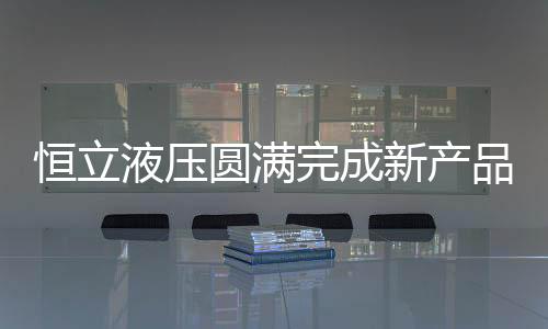 恒立液壓圓滿完成新產品鑒定 開啟科技創新新征程