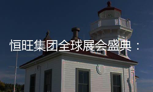 恒旺集團全球展會盛典：匠心品質，閃耀世界舞臺