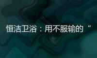 恒潔衛浴：用不服輸的“進取心” 智造真 正適合國人的衛浴產品