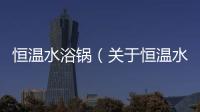 恒溫水浴鍋（關于恒溫水浴鍋的基本情況說明介紹）