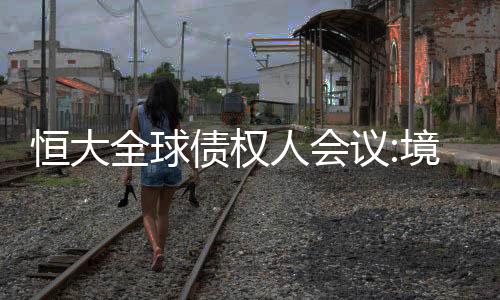 恒大全球債權人會議:境外債務227億美元,力爭7月底提出重組方案