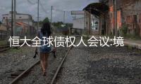 恒大全球債權人會議:境外債務227億美元,力爭7月底提出重組方案