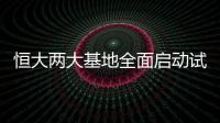 恒大兩大基地全面啟動試生產 恒馳量產提速