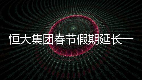 恒大集團春節假期延長一周至2月16日