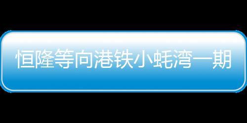 恒隆等向港鐵小蠔灣一期項目提交意向書