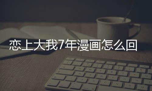 戀上大我7年漫畫怎么回事?