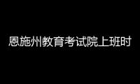 恩施州教育考試院上班時間（恩施州教育考試院）